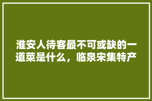 淮安人待客最不可或缺的一道菜是什么，临泉宋集特产 淮安人待客最不可或缺的一道菜是什么，临泉宋集特产 美食推荐