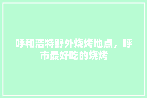呼和浩特野外烧烤地点，呼市最好吃的烧烤 呼和浩特野外烧烤地点，呼市最好吃的烧烤 生活指南