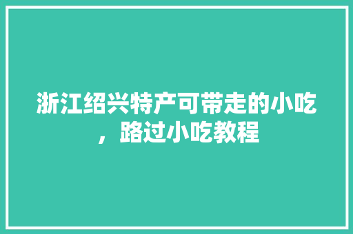 浙江绍兴特产可带走的小吃，路过小吃教程 浙江绍兴特产可带走的小吃，路过小吃教程 美食推荐