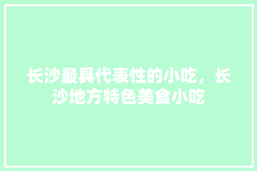 长沙最具代表性的小吃，长沙地方特色美食小吃 长沙最具代表性的小吃，长沙地方特色美食小吃 生活指南