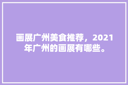 画展广州美食推荐，2021年广州的画展有哪些。 画展广州美食推荐，2021年广州的画展有哪些。 美食推荐