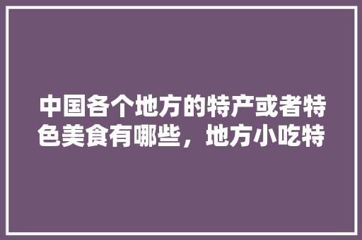 中国各个地方的特产或者特色美食有哪些，地方小吃特产 中国各个地方的特产或者特色美食有哪些，地方小吃特产 家居窍门