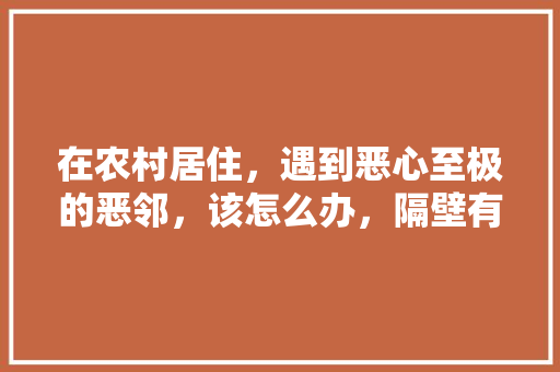 在农村居住，遇到恶心至极的恶邻，该怎么办，隔壁有什么好吃的 在农村居住，遇到恶心至极的恶邻，该怎么办，隔壁有什么好吃的 生活指南