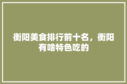 衡阳美食排行前十名，衡阳有啥特色吃的 衡阳美食排行前十名，衡阳有啥特色吃的 家居窍门