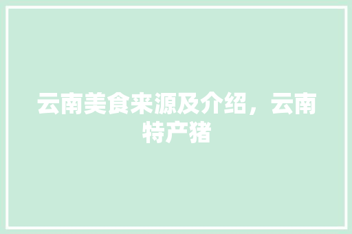 云南美食来源及介绍，云南特产猪 云南美食来源及介绍，云南特产猪 生活指南