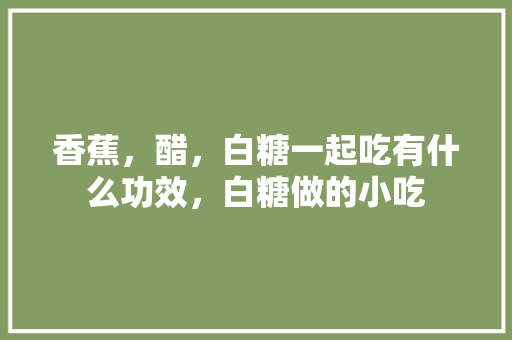 香蕉，醋，白糖一起吃有什么功效，白糖做的小吃 香蕉，醋，白糖一起吃有什么功效，白糖做的小吃 家居窍门