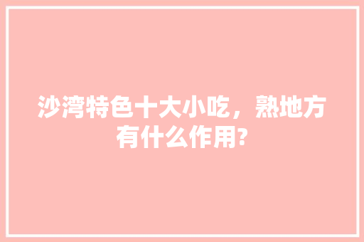 沙湾特色十大小吃，熟地方有什么作用? 沙湾特色十大小吃，熟地方有什么作用? 旅行资讯
