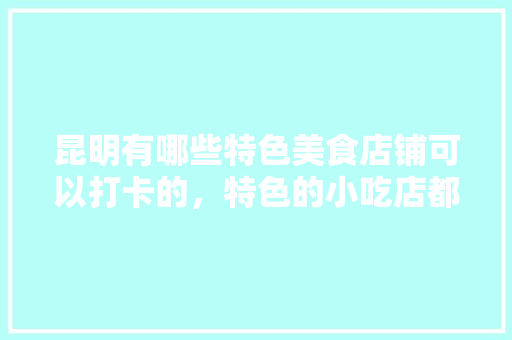 昆明有哪些特色美食店铺可以打卡的，特色的小吃店都有什么美食 昆明有哪些特色美食店铺可以打卡的，特色的小吃店都有什么美食 家居窍门