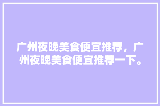 广州夜晚美食便宜推荐，广州夜晚美食便宜推荐一下。 广州夜晚美食便宜推荐，广州夜晚美食便宜推荐一下。 美食推荐