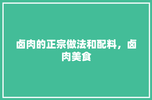卤肉的正宗做法和配料，卤肉美食 卤肉的正宗做法和配料，卤肉美食 生活指南