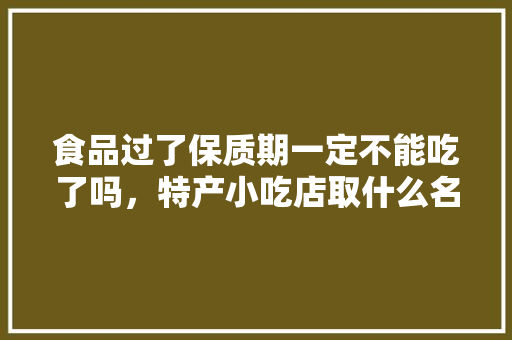 食品过了保质期一定不能吃了吗，特产小吃店取什么名字 食品过了保质期一定不能吃了吗，特产小吃店取什么名字 家居窍门
