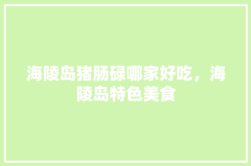 海陵岛猪肠碌哪家好吃，海陵岛特色美食 海陵岛猪肠碌哪家好吃，海陵岛特色美食 美食推荐