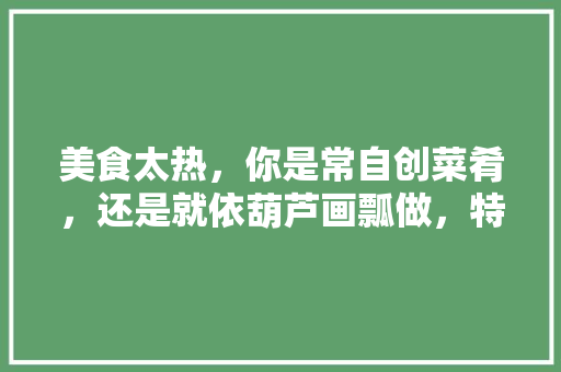 美食太热，你是常自创菜肴，还是就依葫芦画瓢做，特色简单易做的小吃 美食太热，你是常自创菜肴，还是就依葫芦画瓢做，特色简单易做的小吃 生活指南