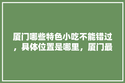 厦门哪些特色小吃不能错过，具体位置是哪里，厦门最有特色的小吃 厦门哪些特色小吃不能错过，具体位置是哪里，厦门最有特色的小吃 旅行资讯
