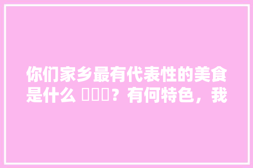 你们家乡最有代表性的美食是什么 ​​​？有何特色，我们这里的特色美食是什么 你们家乡最有代表性的美食是什么 ​​​？有何特色，我们这里的特色美食是什么 旅行资讯