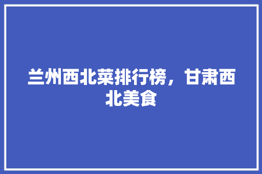 兰州西北菜排行榜，甘肃西北美食 兰州西北菜排行榜，甘肃西北美食 家居窍门