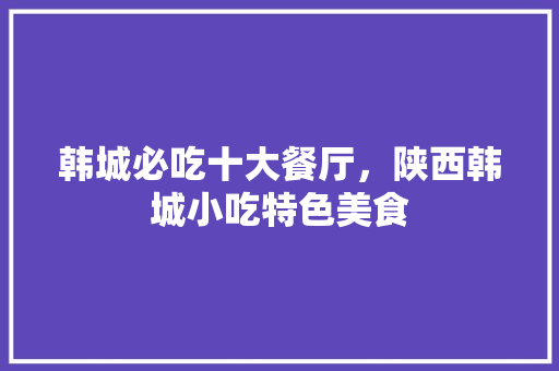 韩城必吃十大餐厅，陕西韩城小吃特色美食 韩城必吃十大餐厅，陕西韩城小吃特色美食 家居窍门