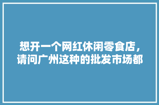 想开一个网红休闲零食店，请问广州这种的批发市场都在哪里，网红小吃 零食 想开一个网红休闲零食店，请问广州这种的批发市场都在哪里，网红小吃 零食 美食推荐