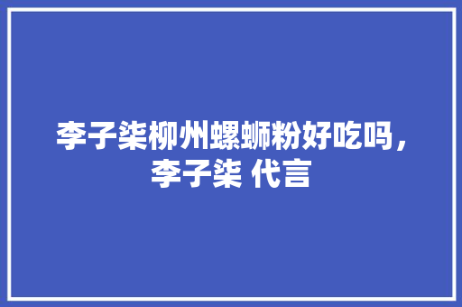 李子柒柳州螺蛳粉好吃吗，李子柒 代言 李子柒柳州螺蛳粉好吃吗，李子柒 代言 生活指南