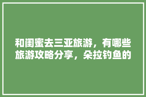 和闺蜜去三亚旅游，有哪些旅游攻略分享，朵拉钓鱼的小游戏7k7k小游戏 和闺蜜去三亚旅游，有哪些旅游攻略分享，朵拉钓鱼的小游戏7k7k小游戏 旅行资讯