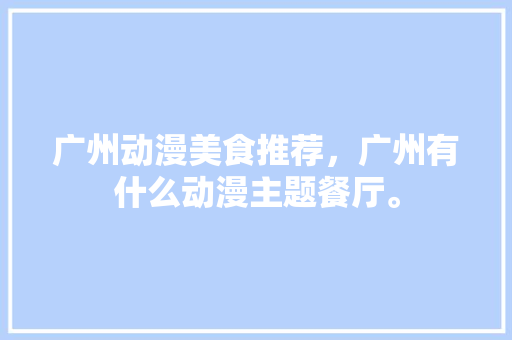 广州动漫美食推荐，广州有什么动漫主题餐厅。 广州动漫美食推荐，广州有什么动漫主题餐厅。 美食推荐