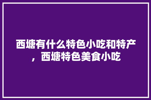 西塘有什么特色小吃和特产，西塘特色美食小吃 西塘有什么特色小吃和特产，西塘特色美食小吃 家居窍门