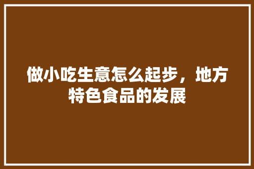 做小吃生意怎么起步，地方特色食品的发展 做小吃生意怎么起步，地方特色食品的发展 美食推荐