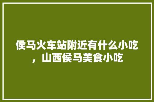 侯马火车站附近有什么小吃，山西侯马美食小吃 侯马火车站附近有什么小吃，山西侯马美食小吃 家居窍门