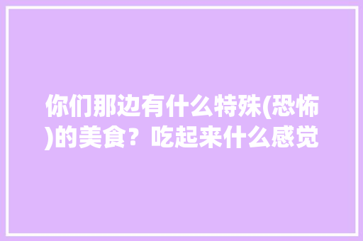 你们那边有什么特殊(恐怖)的美食？吃起来什么感觉，十个最恐怖的地方 你们那边有什么特殊(恐怖)的美食？吃起来什么感觉，十个最恐怖的地方 家居窍门