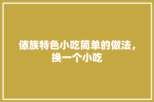 傣族特色小吃简单的做法，换一个小吃 傣族特色小吃简单的做法，换一个小吃 家居窍门