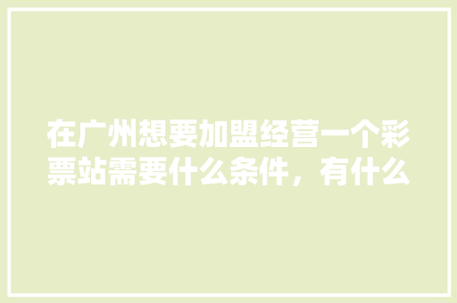 在广州想要加盟经营一个彩票站需要什么条件，有什么流程，广州小吃加盟店 在广州想要加盟经营一个彩票站需要什么条件，有什么流程，广州小吃加盟店 旅行资讯