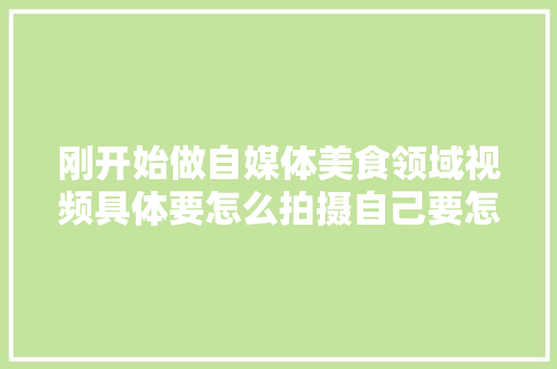 刚开始做自媒体美食领域视频具体要怎么拍摄自己要怎么介绍，拍小吃的视频 刚开始做自媒体美食领域视频具体要怎么拍摄自己要怎么介绍，拍小吃的视频 旅行资讯