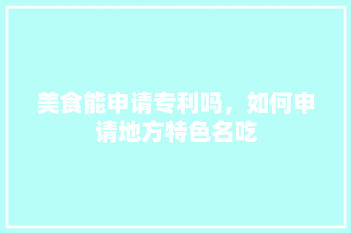 美食能申请专利吗，如何申请地方特色名吃 美食能申请专利吗，如何申请地方特色名吃 生活指南