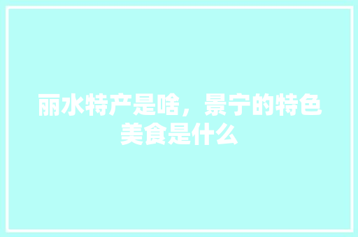 丽水特产是啥，景宁的特色美食是什么 丽水特产是啥，景宁的特色美食是什么 家居窍门