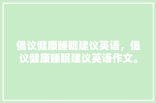 倡议健康睡眠建议英语，倡议健康睡眠建议英语作文。 倡议健康睡眠建议英语，倡议健康睡眠建议英语作文。 健康建议