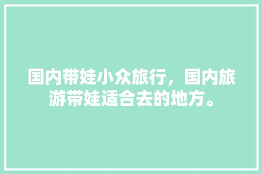 国内带娃小众旅行，国内旅游带娃适合去的地方。