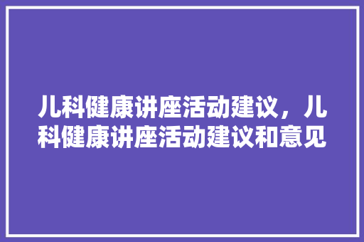 儿科健康讲座活动建议，儿科健康讲座活动建议和意见。 儿科健康讲座活动建议，儿科健康讲座活动建议和意见。 健康建议