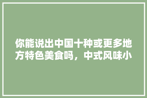 你能说出中国十种或更多地方特色美食吗，中式风味小吃 你能说出中国十种或更多地方特色美食吗，中式风味小吃 生活指南