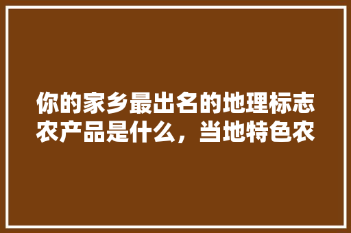 你的家乡最出名的地理标志农产品是什么，当地特色农产品 你的家乡最出名的地理标志农产品是什么，当地特色农产品 美食推荐