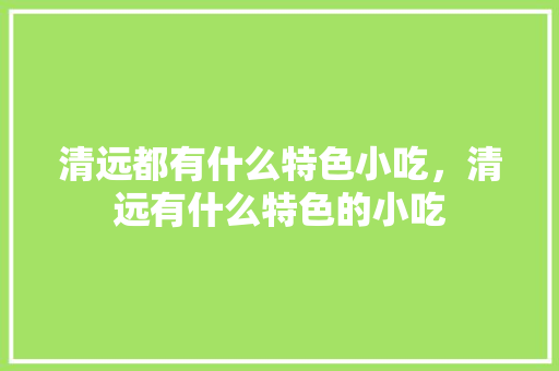 清远都有什么特色小吃，清远有什么特色的小吃 清远都有什么特色小吃，清远有什么特色的小吃 美食推荐