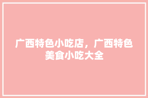 广西特色小吃店，广西特色美食小吃大全 广西特色小吃店，广西特色美食小吃大全 旅行资讯