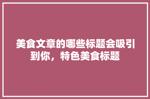 美食文章的哪些标题会吸引到你，特色美食标题 美食文章的哪些标题会吸引到你，特色美食标题 旅行资讯