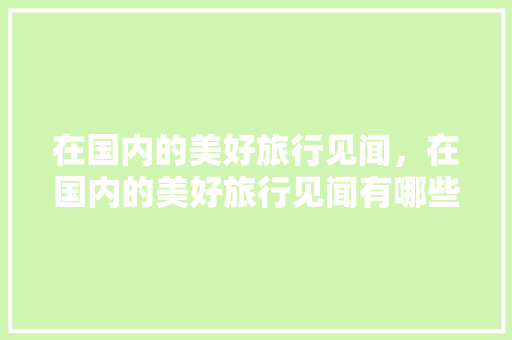 在国内的美好旅行见闻，在国内的美好旅行见闻有哪些。 在国内的美好旅行见闻，在国内的美好旅行见闻有哪些。 旅行资讯