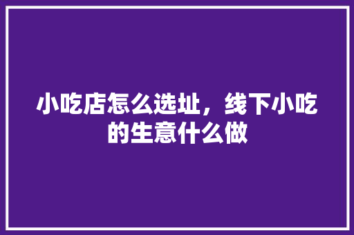 小吃店怎么选址，线下小吃的生意什么做 小吃店怎么选址，线下小吃的生意什么做 家居窍门