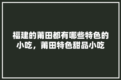 福建的莆田都有哪些特色的小吃，莆田特色甜品小吃 福建的莆田都有哪些特色的小吃，莆田特色甜品小吃 旅行资讯