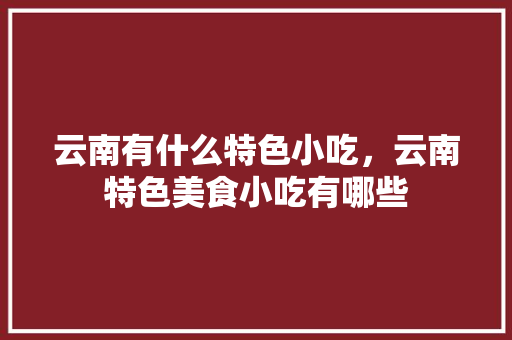 云南有什么特色小吃，云南特色美食小吃有哪些 云南有什么特色小吃，云南特色美食小吃有哪些 健康建议