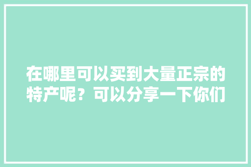 在哪里可以买到大量正宗的特产呢？可以分享一下你们家乡的美食和特色吗，哪里小吃最有特色全国 在哪里可以买到大量正宗的特产呢？可以分享一下你们家乡的美食和特色吗，哪里小吃最有特色全国 健康建议