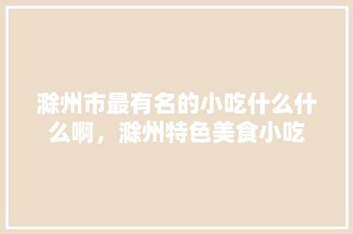 滁州市最有名的小吃什么什么啊，滁州特色美食小吃 滁州市最有名的小吃什么什么啊，滁州特色美食小吃 美食推荐