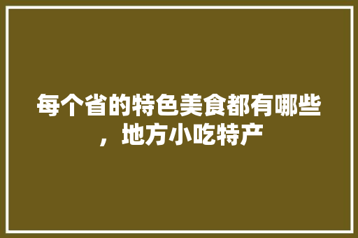 每个省的特色美食都有哪些，地方小吃特产 每个省的特色美食都有哪些，地方小吃特产 旅行资讯