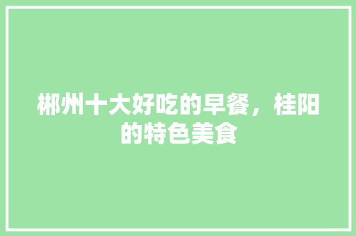 郴州十大好吃的早餐，桂阳的特色美食 郴州十大好吃的早餐，桂阳的特色美食 生活指南
